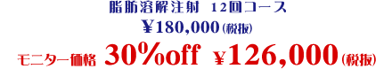 脂肪溶解注射12回コース \180,000(税抜)モニター価格 30%off \126,000 (税抜)